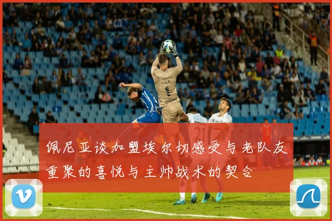 佩尼亚谈加盟埃尔切感受与老队友重聚的喜悦与主帅战术的契合