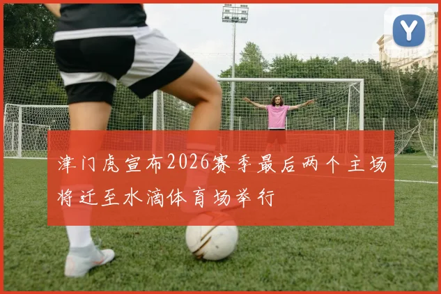 津门虎宣布2026赛季最后两个主场将迁至水滴体育场举行