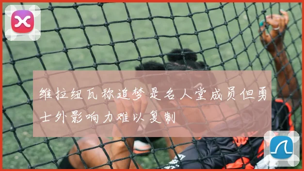 维拉纽瓦称追梦是名人堂成员但勇士外影响力难以复制