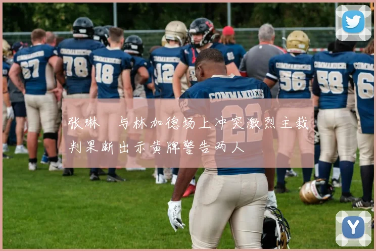 张琳芃与林加德场上冲突激烈主裁判果断出示黄牌警告两人