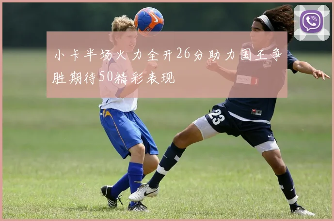 小卡半场火力全开26分助力国王争胜期待50精彩表现