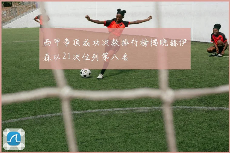 西甲争顶成功次数排行榜揭晓赫伊森以21次位列第八名