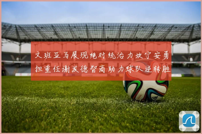 文班亚马展现绝对统治力坎宁安勇担重任谢泼德智商助力球队逆转胜利