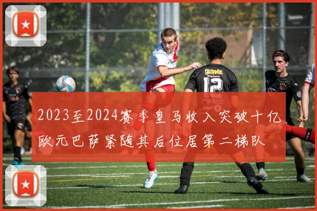 2023至2024赛季皇马收入突破十亿欧元巴萨紧随其后位居第二梯队