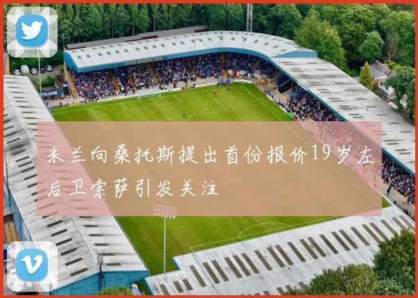 米兰向桑托斯提出首份报价19岁左后卫索萨引发关注