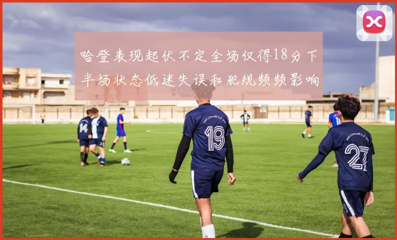 哈登表现起伏不定全场仅得18分下半场状态低迷失误和犯规频频影响球队表现