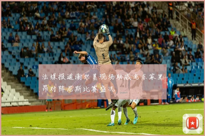 法媒报道谢尔基现场助威老东家里昂对阵尼斯比赛盛况