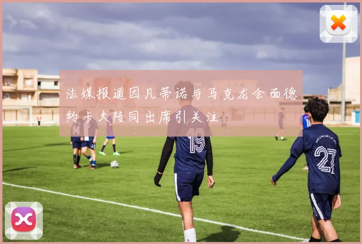 法媒报道因凡蒂诺与马克龙会面德约卡夫陪同出席引关注