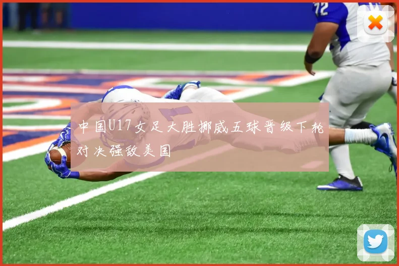 中国U17女足大胜挪威五球晋级下轮对决强敌美国