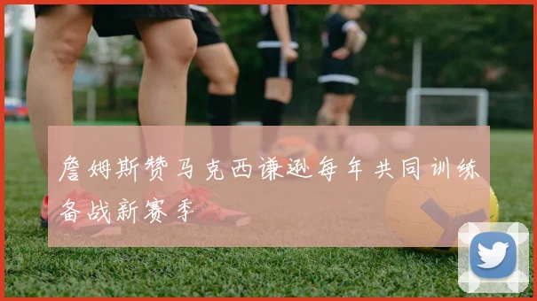 詹姆斯赞马克西谦逊每年共同训练备战新赛季