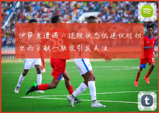 伊萨克遭遇六连败状态低迷仅对切尔西贡献一助攻引发关注