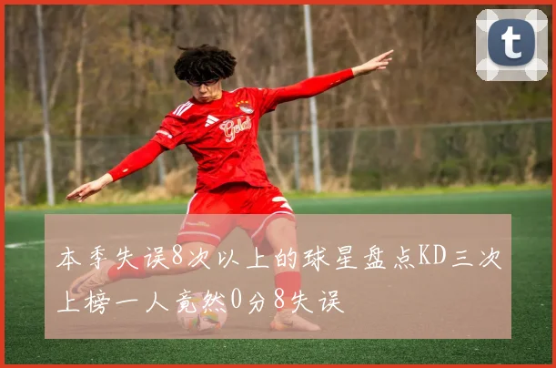 本季失误8次以上的球星盘点KD三次上榜一人竟然0分8失误