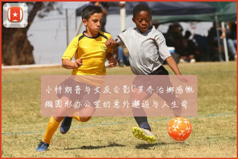小特朗普与女友合影C罗乔治娜感慨椭圆形办公室的意外邂逅与人生奇遇