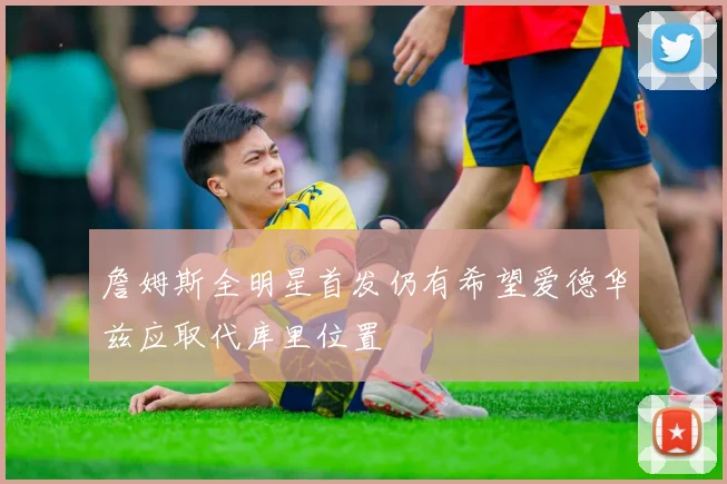 詹姆斯全明星首发仍有希望爱德华兹应取代库里位置