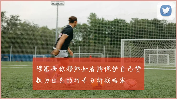 穆塞蒂称穆帅如盾牌保护自己赞囧叔为出色的对手分析战略家