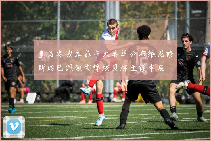 皇马客战本菲卡大名单公布维尼修斯姆巴佩领衔锋线贝林坐镇中场