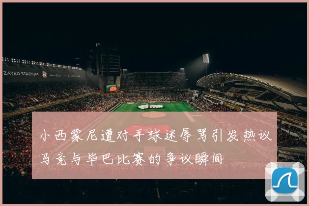 小西蒙尼遭对手球迷辱骂引发热议马竞与毕巴比赛的争议瞬间