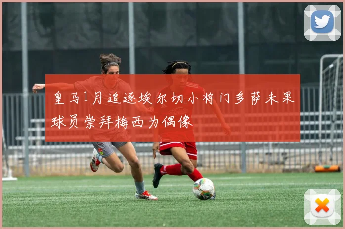 皇马1月追逐埃尔切小将门多萨未果球员崇拜梅西为偶像