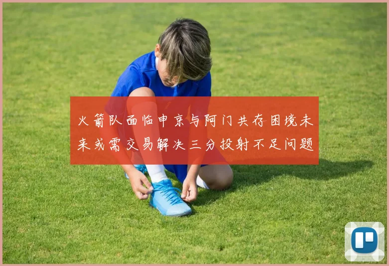 火箭队面临申京与阿门共存困境未来或需交易解决三分投射不足问题