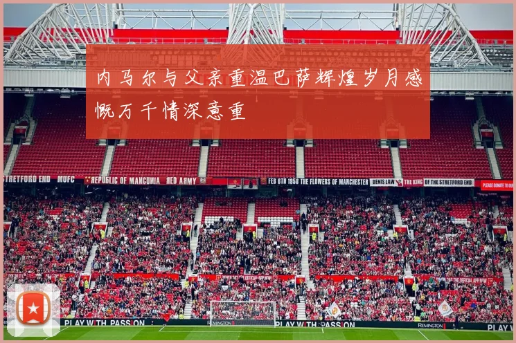 内马尔与父亲重温巴萨辉煌岁月感慨万千情深意重